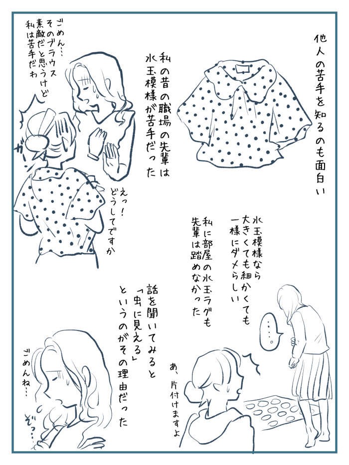 她更多加分享了她公司前輩的「圓點恐懼症」,她覺得了解別人特別的恐懼症也很有趣~她描述前輩只要遇到密集的圓點,無論大小疏密也會非常害怕,避開不看。有一次前輩到訪她家她笑言:「就連我房間的圓點地墊她也踩不下去」。她隨後問個究竟,而前輩的解析是因為圓點看起來像蟲。