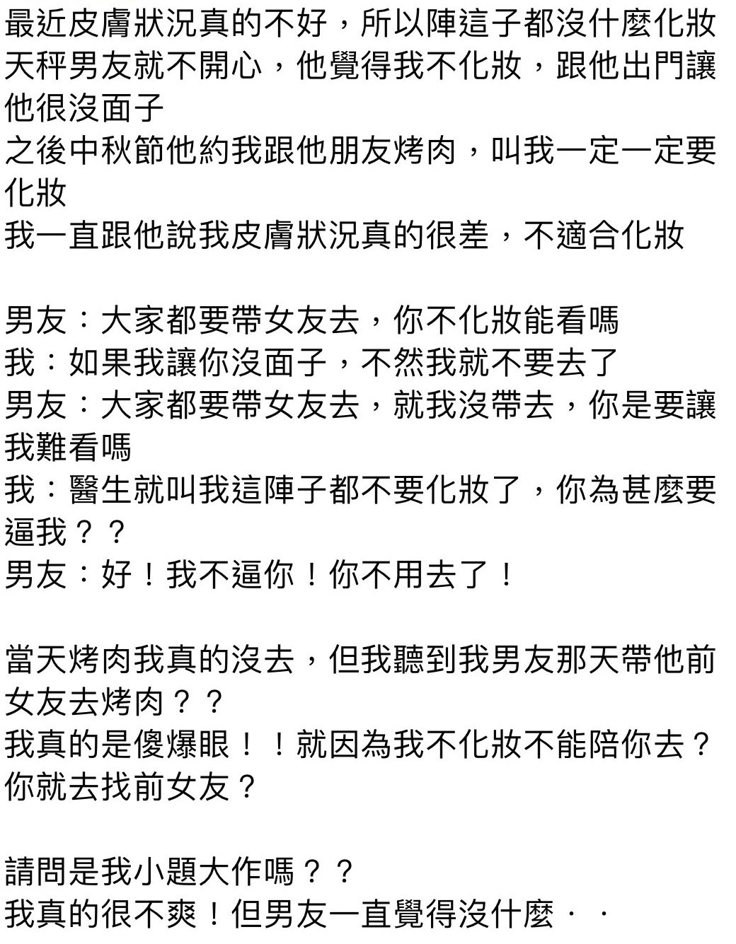 女友素顏7最後還補上讓女生傷心絕頂的兩句:「你又不是不知道你素顏的樣子,我怎麼敢帶你去。」女生結果在討論區上(#靠北星座)上哭訴,還弱弱的問網友:「請問是我小題大作嗎?我真的很不爽!但男友一直覺得沒甚麼。。。。。。」。網友看到後大吃一驚,驚訝的不是天秤男誇張的言論舉止,讓人覺得無語的是為甚麼那個女友還可以忍的下去不分手,還默默的反省是不是自己的問題。