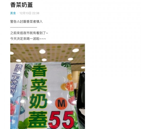 一位台妹近日在Dcard討論區上分享在夜市中所見到的「香菜奶蓋」(香菜是芫荽的台灣叫法)!她在標題警告網民:「討厭香菜(芫荽的台灣叫法)的人慎入」由於芫荽的味道實在太難忘,如果討厭它的味道的話,就會真的一看就覺得很噁心,絕對不會理解芫荽控的世界,不過版主是一位中立者,揚言要一試!