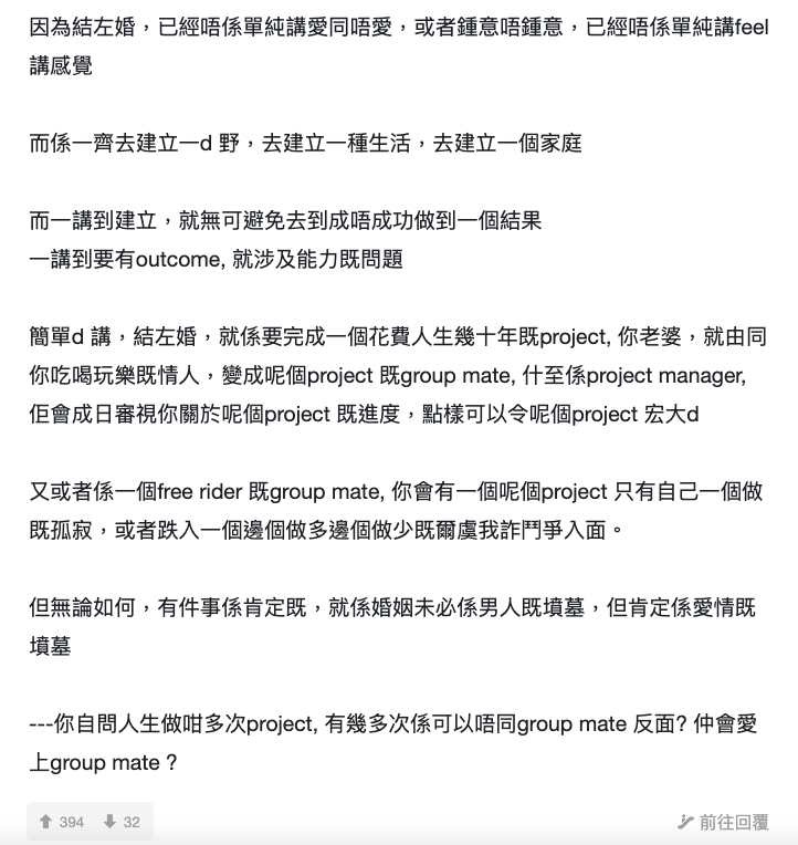 而這位網民的結語亦是大家最有共鳴的地方:「但無論如何,有件事係肯定嘅,就係婚姻未必係男人嘅墳墓,但肯定係愛情嘅墳墓 - 你自問人生做咁多次 project,有幾多次係可以唔同 group mate 反面?仲會愛上group mate?」