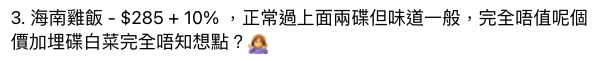 第三道海南雞飯定價 $285 加 10% 服務費,雖然味道屬於正常,不過樓主就認為完全不值這個價錢!