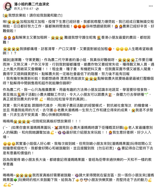 潘小姐坦言，在疫情下果園生意已經好差，壓力幾乎爆煲，經常擔心無錢交租，今次更遭到業主無情加租，大呻「點解做農夫就要喺最窮最被打壓嗰個呀」、「點解農夫就一定喺社會最低下的階層，努力後不能有回報」，但為了守護著潘媽媽的心血，大嘆「再難受我都要咬著牙繼續做下去」。