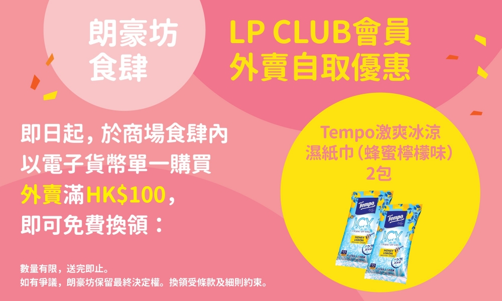 即日起至4月20日,LP CLUB會員於朗豪坊指定食肆以電子貨幣單一購買外賣滿$100,可免費換領2包Tempo激爽冰涼濕紙巾(蜂蜜檸檬味)。數量有限,換完即止。