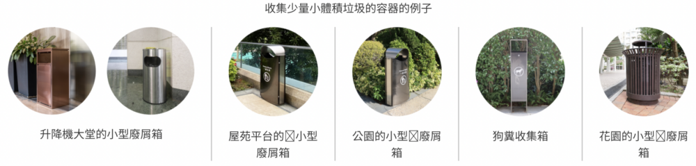 收集少量小體積垃圾的容器的例子包括：升降機大堂的小型廢屑箱、屋苑平台的小型廢屑箱、公園的小型廢屑箱、狗糞收集箱、花園的小型廢屑箱。